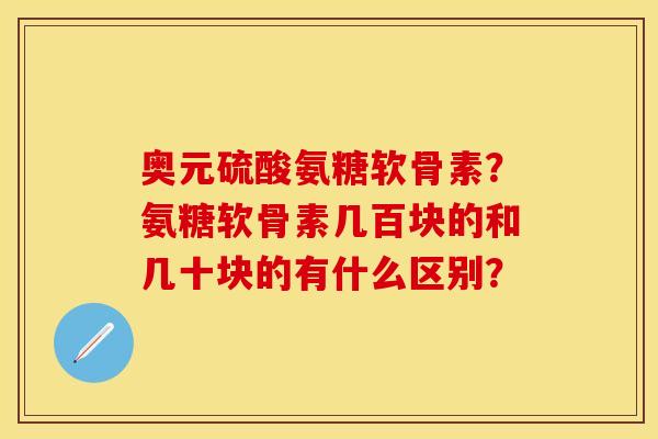 奥元硫酸氨糖软骨素？氨糖软骨素几百块的和几十块的有什么区别？