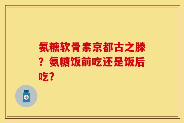 氨糖软骨素京都古之滕？氨糖饭前吃还是饭后吃？