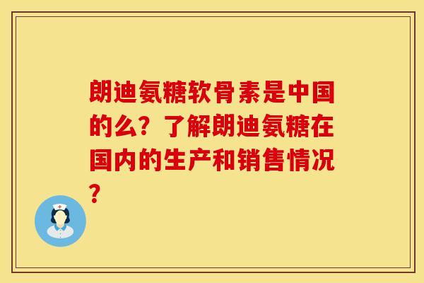朗迪氨糖软骨素是中国的么?了解朗迪氨糖在国内的生产和销售情况? 朗迪氨糖软骨素是中国的么?了解朗迪氨糖在国内的生产和销售情况?
