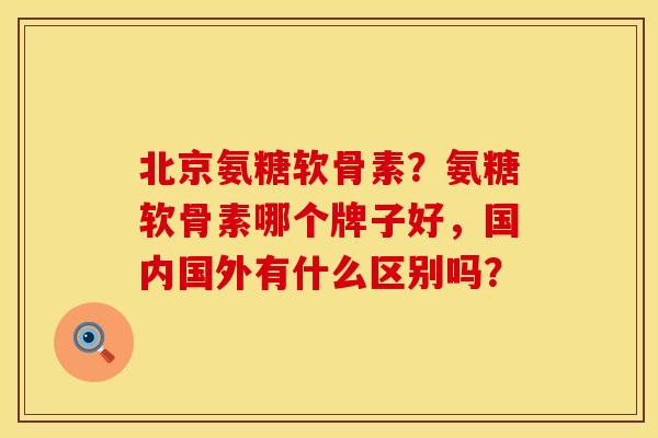 北京氨糖软骨素？氨糖软骨素哪个牌子好，国内国外有什么区别吗？