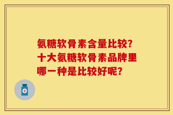 氨糖软骨素含量比较？十大氨糖软骨素品牌里哪一种是比较好呢？
