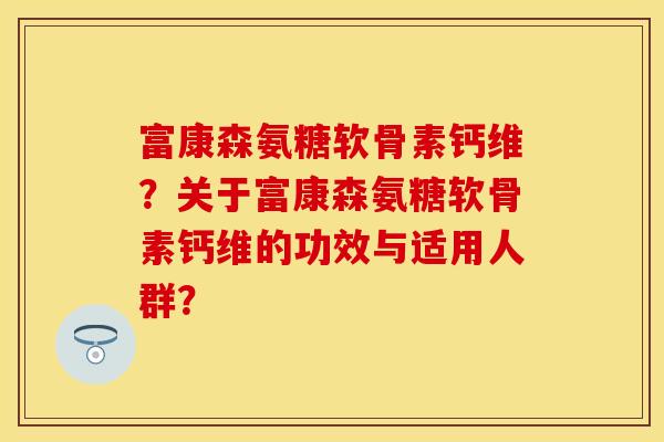 富康森氨糖软骨素钙维？关于富康森氨糖软骨素钙维的功效与适用人群？