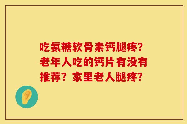 吃氨糖软骨素钙腿疼?老年人吃的钙片有没有推荐?家里老人腿疼? 吃氨糖软骨素钙腿疼?老年人吃的钙片有没有推荐?家里老人腿疼?