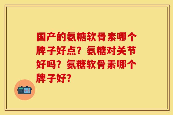 国产的氨糖软骨素哪个牌子好点?氨糖对关节好吗?氨糖软骨素哪个牌子好? 国产的氨糖软骨素哪个牌子好点?氨糖对关节好吗?氨糖软骨素哪个牌子好?