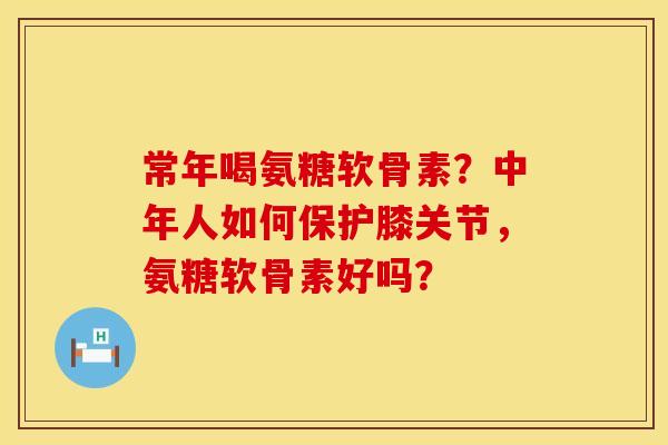 常年喝氨糖软骨素？中年人如何保护膝关节，氨糖软骨素好吗？