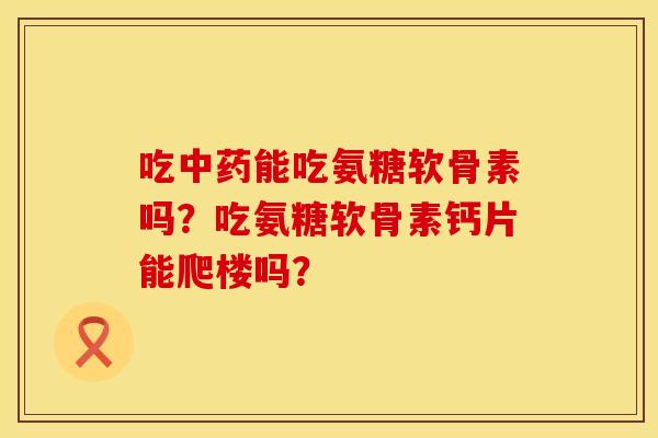 吃能吃氨糖软骨素吗?吃氨糖软骨素钙片能爬楼吗? 吃能吃氨糖软骨素吗?吃氨糖软骨素钙片能爬楼吗?