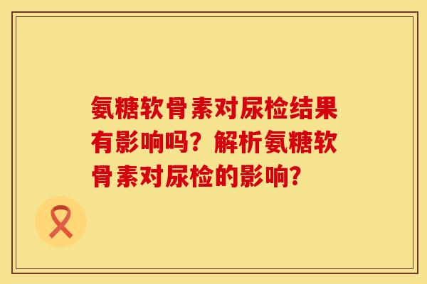 氨糖软骨素对尿检结果有影响吗？解析氨糖软骨素对尿检的影响？