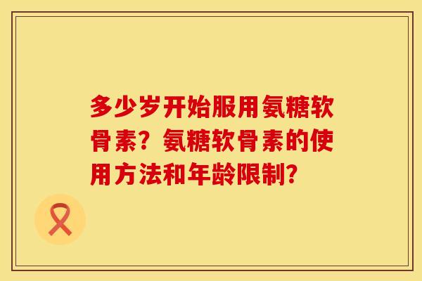 多少岁开始服用氨糖软骨素？氨糖软骨素的使用方法和年龄限制？