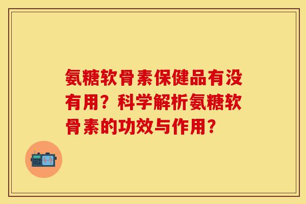 氨糖软骨素保健品有没有用？科学解析氨糖软骨素的功效与作用？