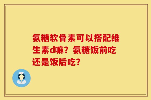 氨糖软骨素可以搭配维生素d嘛？氨糖饭前吃还是饭后吃？