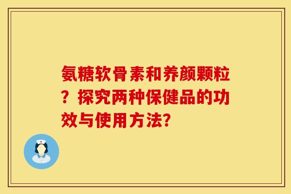 氨糖软骨素和养颜颗粒?探究两种保健品的功效与使用方法? 氨糖软骨素和养颜颗粒?探究两种保健品的功效与使用方法?