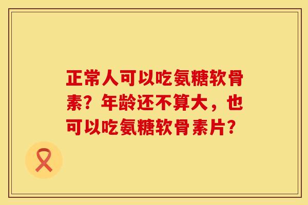 正常人可以吃氨糖软骨素?年龄还不算大,也可以吃氨糖软骨素片? 正常人可以吃氨糖软骨素?年龄还不算大,也可以吃氨糖软骨素片?