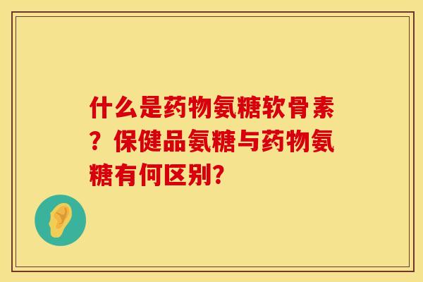 什么是药物氨糖软骨素？保健品氨糖与药物氨糖有何区别？