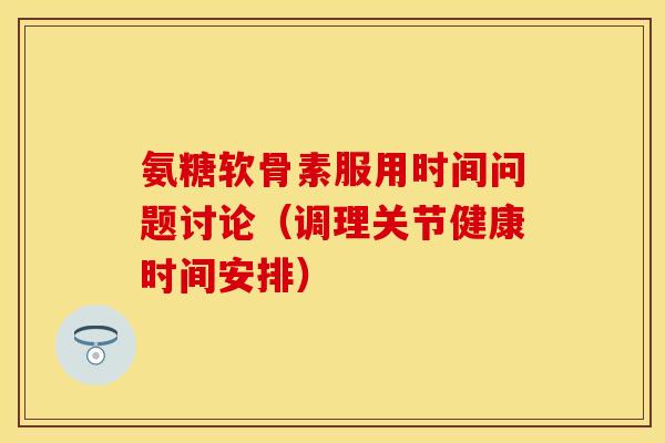 氨糖软骨素服用时间问题讨论（调理关节健康时间安排）