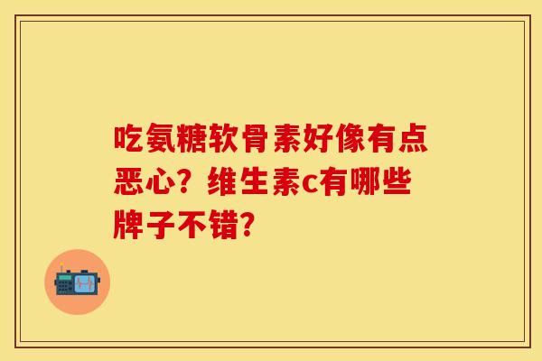吃氨糖软骨素好像有点恶心？维生素c有哪些牌子不错？