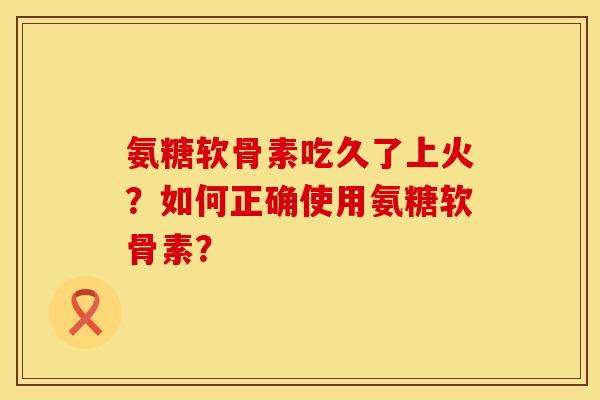 氨糖软骨素吃久了上火？如何正确使用氨糖软骨素？