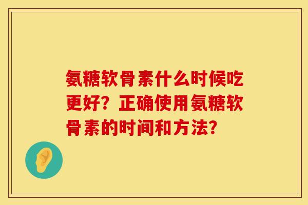 氨糖软骨素什么时候吃更好?正确使用氨糖软骨素的时间和方法? 氨糖软骨素什么时候吃更好?正确使用氨糖软骨素的时间和方法?