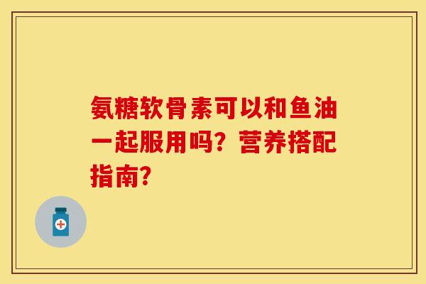 氨糖软骨素可以和鱼油一起服用吗?营养搭配指南? 氨糖软骨素可以和鱼油一起服用吗?营养搭配指南?