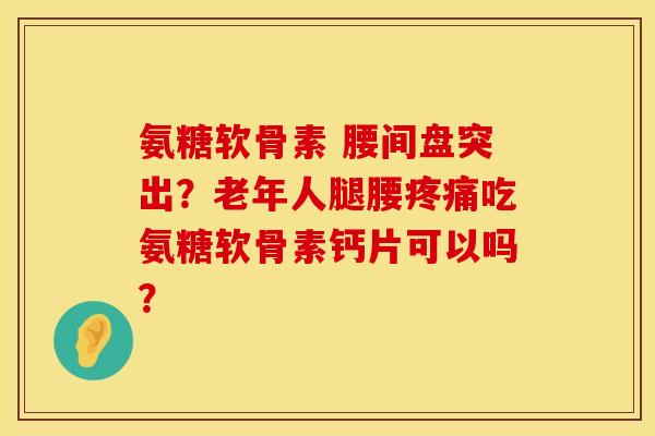 氨糖软骨素 腰间盘突出？老年人腿腰疼痛吃氨糖软骨素钙片可以吗？