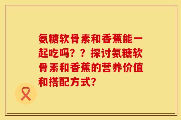 氨糖软骨素和香蕉能一起吃吗？？探讨氨糖软骨素和香蕉的营养价值和搭配方式？