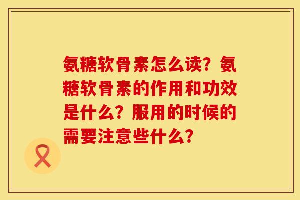 氨糖软骨素怎么读？氨糖软骨素的作用和功效是什么？服用的时候的需要注意些什么？