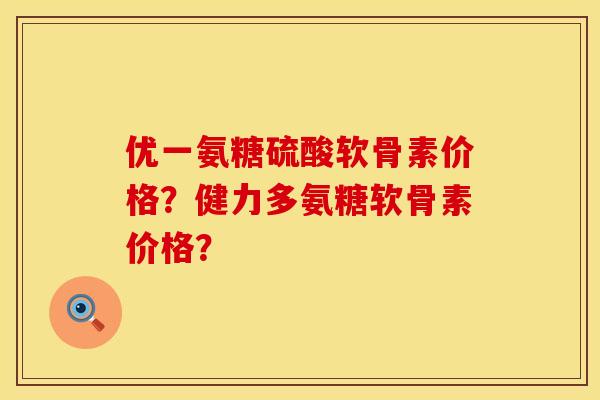 优一氨糖硫酸软骨素价格？健力多氨糖软骨素价格？