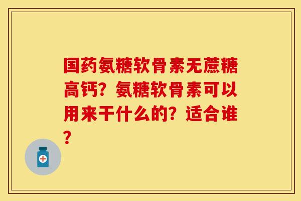 国药氨糖软骨素无蔗糖高钙？氨糖软骨素可以用来干什么的？适合谁？