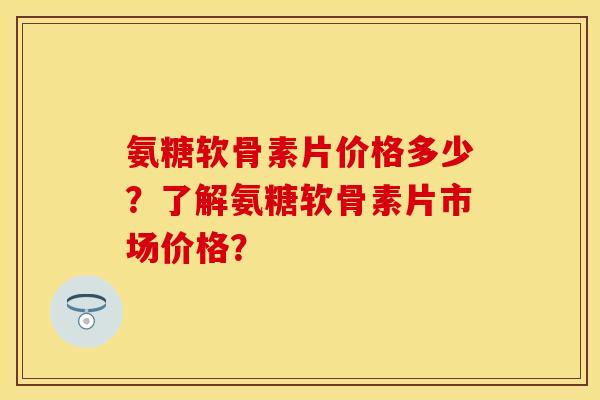 氨糖软骨素片价格多少？了解氨糖软骨素片市场价格？
