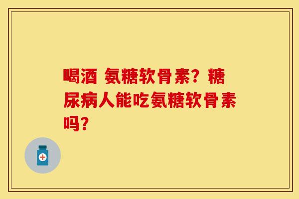 喝酒 氨糖软骨素？糖尿病人能吃氨糖软骨素吗？