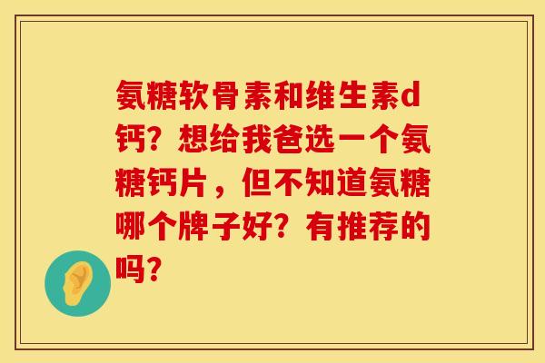 氨糖软骨素和维生素d钙？想给我爸选一个氨糖钙片，但不知道氨糖哪个牌子好？有推荐的吗？