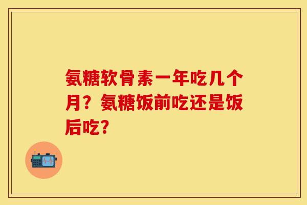 氨糖软骨素一年吃几个月？氨糖饭前吃还是饭后吃？