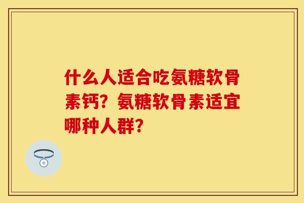 什么人适合吃氨糖软骨素钙？氨糖软骨素适宜哪种人群？