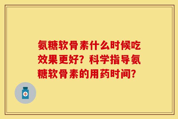 氨糖软骨素什么时候吃效果更好？科学指导氨糖软骨素的用药时间？