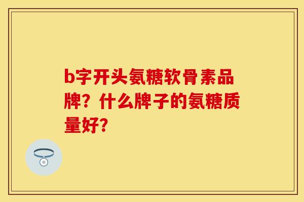 b字开头氨糖软骨素品牌？什么牌子的氨糖质量好？