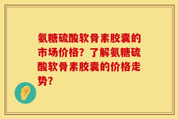 氨糖硫酸软骨素胶囊的市场价格？了解氨糖硫酸软骨素胶囊的价格走势？