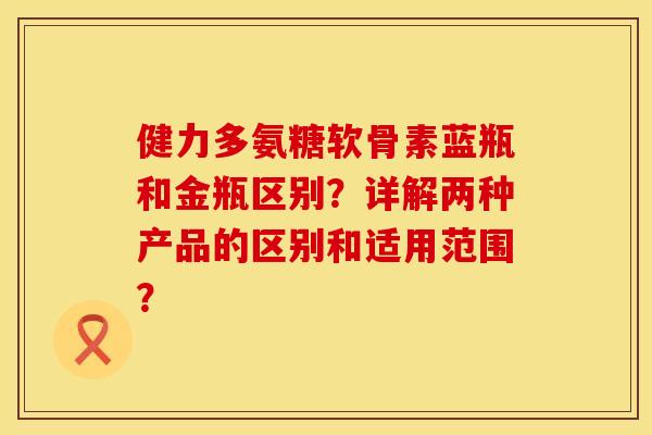 健力多氨糖软骨素蓝瓶和金瓶区别?详解两种产品的区别和适用范围? 健力多氨糖软骨素蓝瓶和金瓶区别?详解两种产品的区别和适用范围?