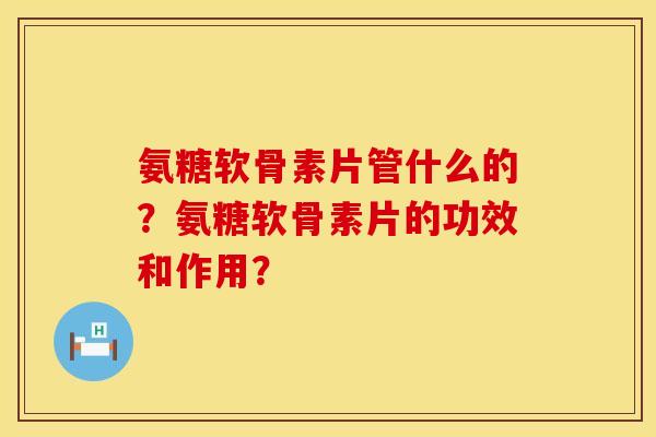 氨糖软骨素片管什么的？氨糖软骨素片的功效和作用？