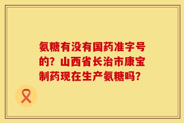 氨糖有没有国药准字号的?山西省长市康宝制药现在生产氨糖吗? 氨糖有没有国药准字号的?山西省长市康宝制药现在生产氨糖吗?