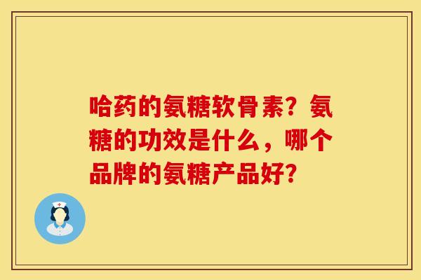 哈药的氨糖软骨素？氨糖的功效是什么，哪个品牌的氨糖产品好？