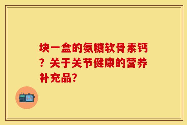块一盒的氨糖软骨素钙？关于关节健康的营养补充品？