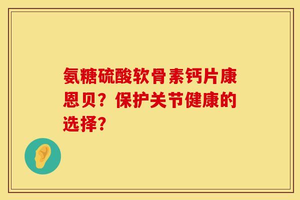 氨糖硫酸软骨素钙片康恩贝？保护关节健康的选择？