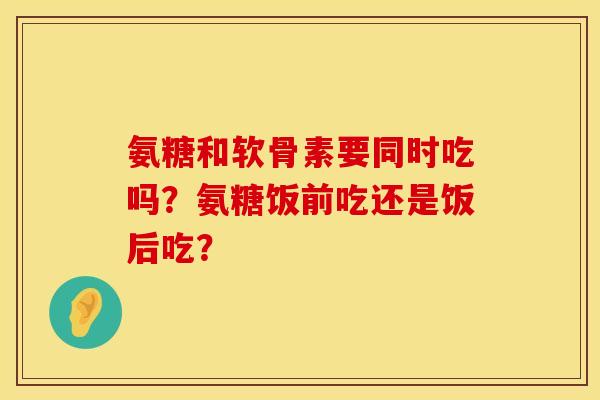氨糖和软骨素要同时吃吗？氨糖饭前吃还是饭后吃？