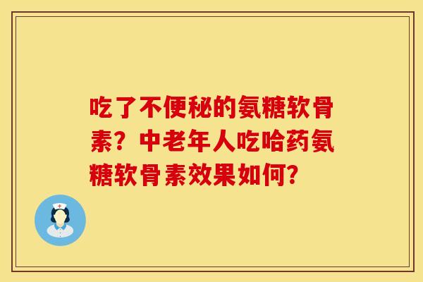吃了不便秘的氨糖软骨素？中老年人吃哈药氨糖软骨素效果如何？