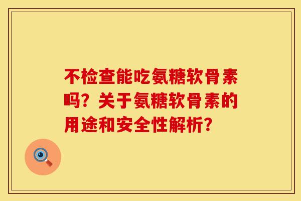 不检查能吃氨糖软骨素吗？关于氨糖软骨素的用途和安全性解析？