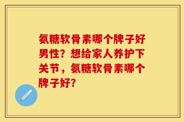 氨糖软骨素哪个牌子好男性？想给家人养护下关节，氨糖软骨素哪个牌子好？