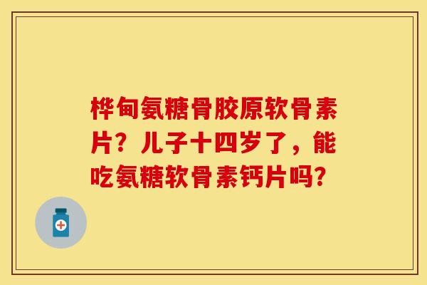 桦甸氨糖骨胶原软骨素片？儿子十四岁了，能吃氨糖软骨素钙片吗？