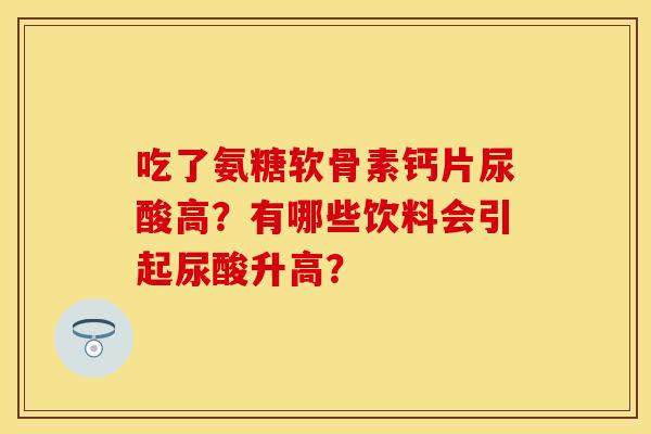 吃了氨糖软骨素钙片尿酸高?有哪些饮料会引起尿酸升高? 吃了氨糖软骨素钙片尿酸高?有哪些饮料会引起尿酸升高?