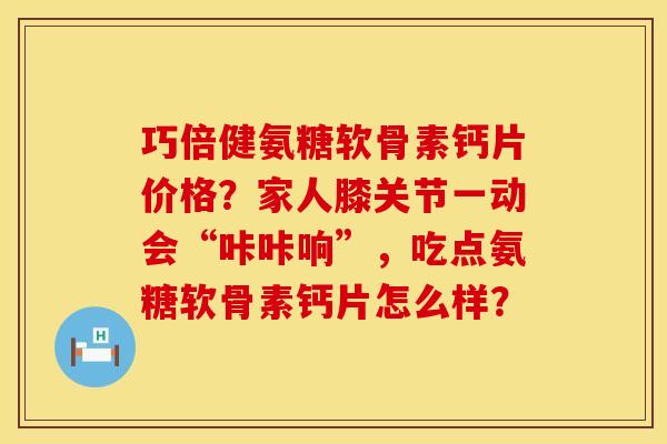 巧倍健氨糖软骨素钙片价格？家人膝关节一动会“咔咔响”，吃点氨糖软骨素钙片怎么样？