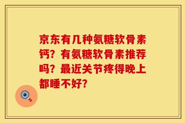 京东有几种氨糖软骨素钙?有氨糖软骨素推荐吗?近关节疼得晚上都睡不好? 京东有几种氨糖软骨素钙?有氨糖软骨素推荐吗?近关节疼得晚上都睡不好?