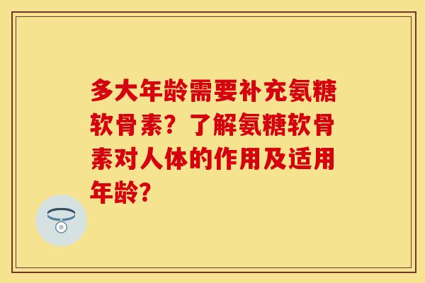 多大年龄需要补充氨糖软骨素？了解氨糖软骨素对人体的作用及适用年龄？